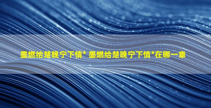 墨燃给楚晚宁下情* 墨燃给楚晚宁下情*在哪一章